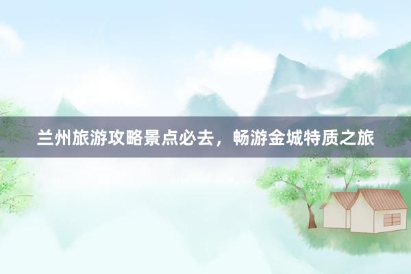 兰州旅游攻略景点必去，畅游金城特质之旅